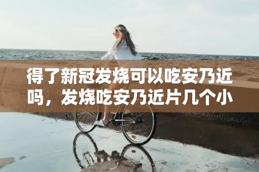 得了新冠发烧可以吃安乃近吗，发烧吃安乃近片几个小时能吃一次