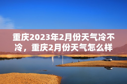 重庆2023年2月份天气冷不冷，重庆2月份天气怎么样