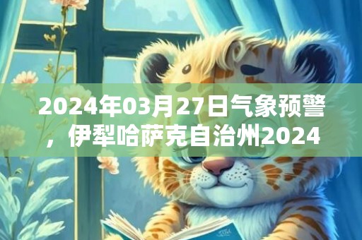 2024年03月27日气象预警，伊犁哈萨克自治州2024/03/27星期三天气预报 大部晴转多云