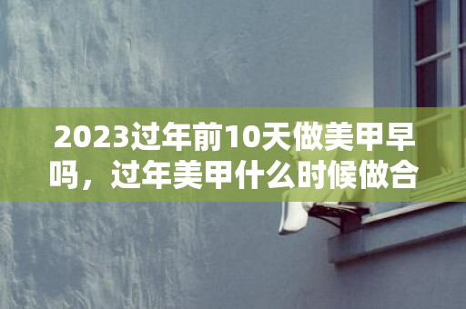 2023过年前10天做美甲早吗，过年美甲什么时候做合适