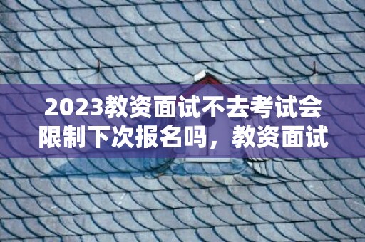 2023教资面试不去考试会限制下次报名吗，教资面试不去考试下一次还能报吗