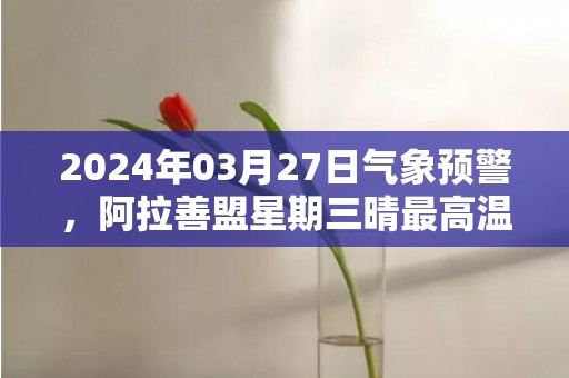 2024年03月27日气象预警，阿拉善盟星期三晴最高温度17度