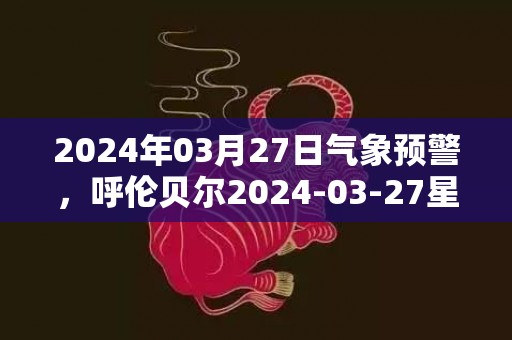 2024年03月27日气象预警，呼伦贝尔2024-03-27星期三雨夹雪转大雪最高气温13度