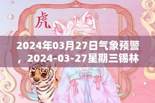 2024年03月27日气象预警，2024-03-27星期三锡林郭勒盟天气预报 大部扬沙转多云