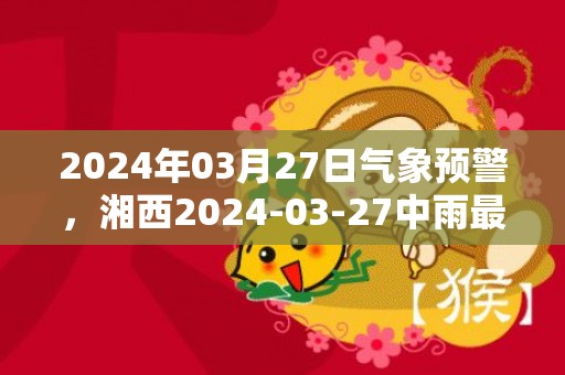 2024年03月27日气象预警，湘西2024-03-27中雨最高温度19度