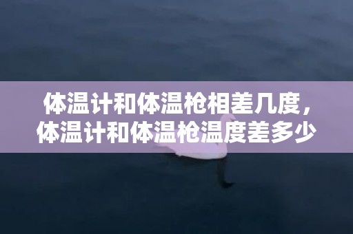 体温计和体温枪相差几度，体温计和体温枪温度差多少正常