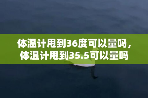 体温计甩到36度可以量吗，体温计甩到35.5可以量吗