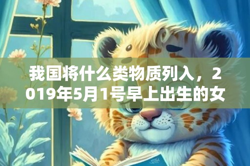 我国将什么类物质列入，2019年5月1号早上出生的女孩怎么样起名字