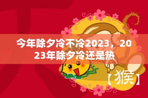 今年除夕冷不冷2023，2023年除夕冷还是热