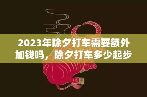 2023年除夕打车需要额外加钱吗，除夕打车多少起步