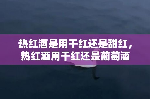 热红酒是用干红还是甜红，热红酒用干红还是葡萄酒