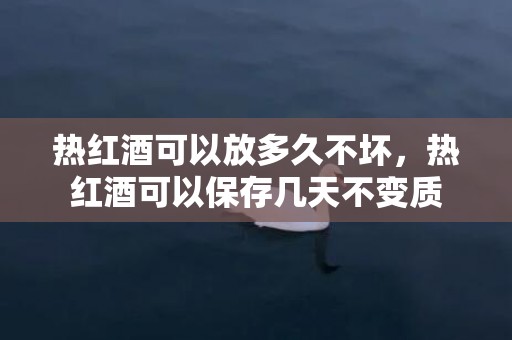 热红酒可以放多久不坏，热红酒可以保存几天不变质