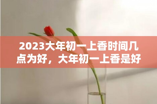 2023大年初一上香时间几点为好，大年初一上香是好日子吗