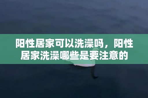 阳性居家可以洗澡吗，阳性居家洗澡哪些是要注意的