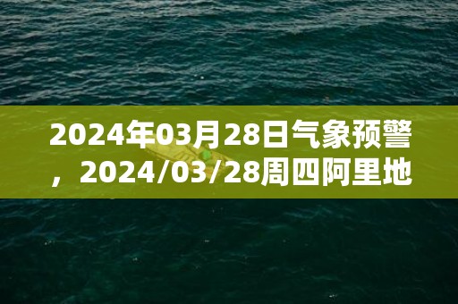 2024年03月28日气象预警，2024/03/28周四阿里地区天气预报 大部阴转阵雪