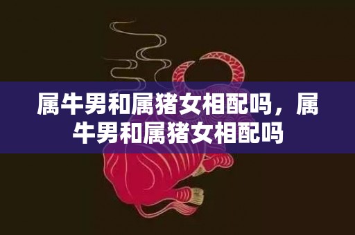 属牛男和属猪女相配吗，属牛男和属猪女相配吗