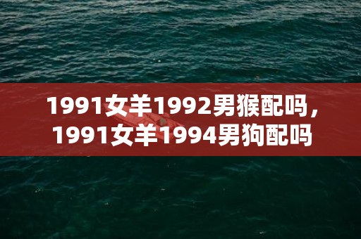 1991女羊1992男猴配吗，1991女羊1994男狗配吗