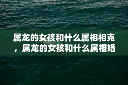 属龙的女孩和什么属相相克，属龙的女孩和什么属相婚配最好