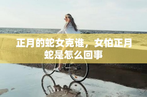 正月的蛇女克谁，女怕正月蛇是怎么回事