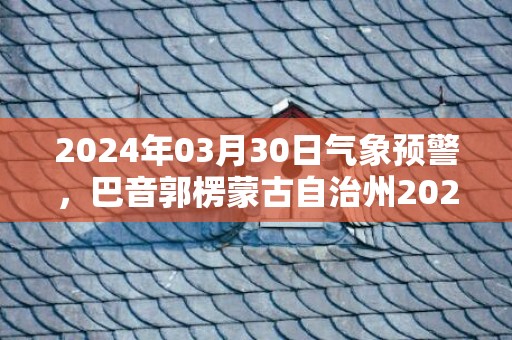 2024年03月30日气象预警，巴音郭楞蒙古自治州2024/03/30周六天气预报 大部晴转多云