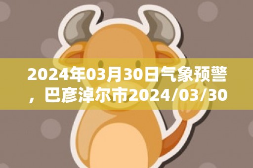 2024年03月30日气象预警，巴彦淖尔市2024/03/30周六晴最高气温23℃