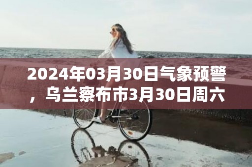 2024年03月30日气象预警，乌兰察布市3月30日周六晴最高温度16度