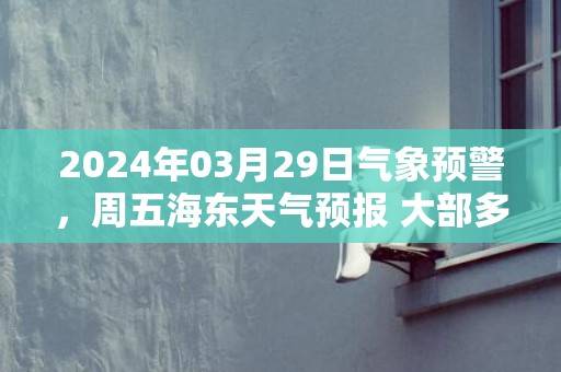 2024年03月29日气象预警，周五海东天气预报 大部多云转晴