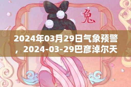 2024年03月29日气象预警，2024-03-29巴彦淖尔天气预报 大部晴