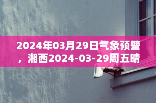 2024年03月29日气象预警，湘西2024-03-29周五晴转多云最高气温27℃