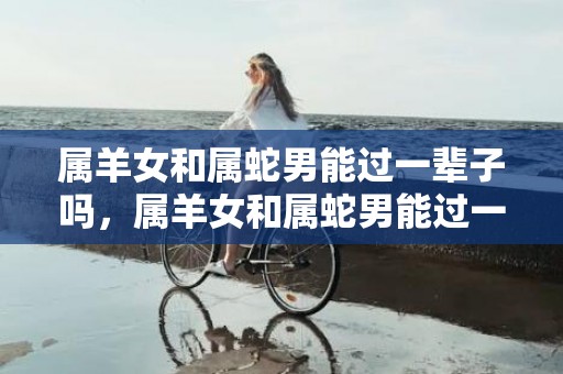 属羊女和属蛇男能过一辈子吗，属羊女和属蛇男能过一辈子吗