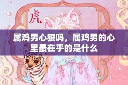 属鸡男心狠吗，属鸡男的心里最在乎的是什么