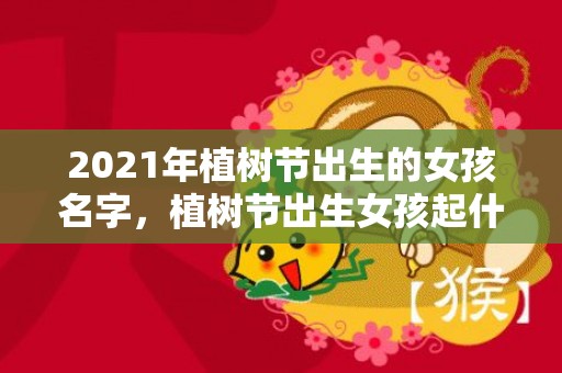 2021年植树节出生的女孩名字，植树节出生女孩起什么名字比较好听