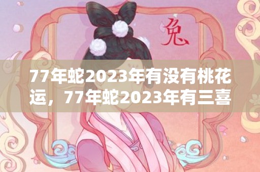 77年蛇2023年有没有桃花运，77年蛇2023年有三喜