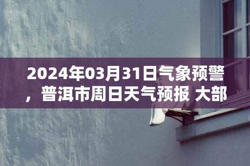 2024年03月31日气象预警，普洱市周日天气预报 大部晴