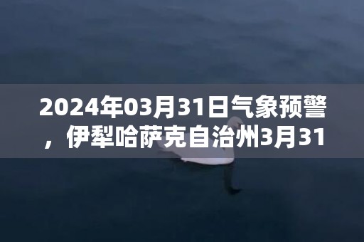 2024年03月31日气象预警，伊犁哈萨克自治州3月31日小雨转多云最高温度10℃