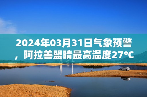 2024年03月31日气象预警，阿拉善盟晴最高温度27℃