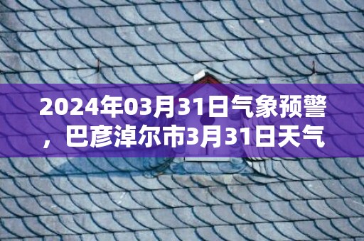 2024年03月31日气象预警，巴彦淖尔市3月31日天气预报 大部晴