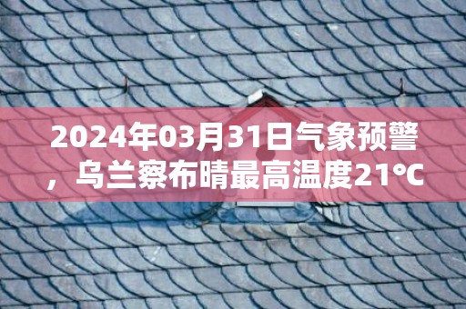 2024年03月31日气象预警，乌兰察布晴最高温度21℃