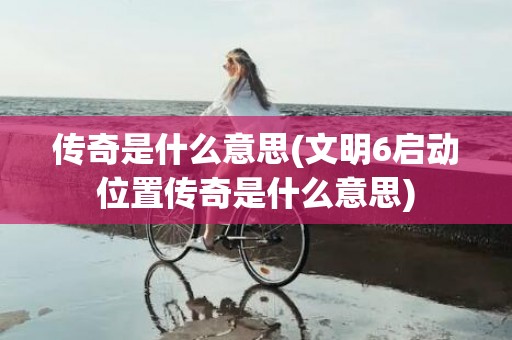 传奇是什么意思(文明6启动位置传奇是什么意思)