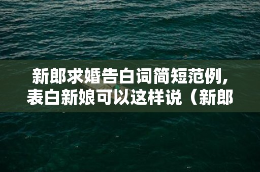 新郎求婚告白词简短范例,表白新娘可以这样说（新郎求婚告白词大全）