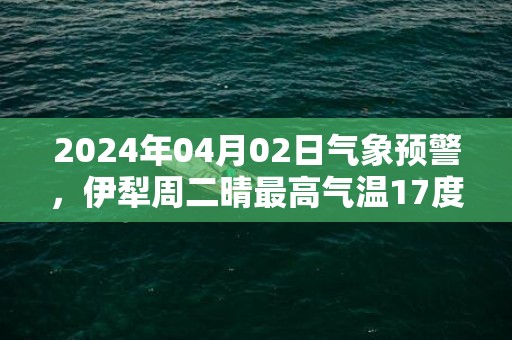 2024年04月02日气象预警，伊犁周二晴最高气温17度