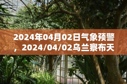 2024年04月02日气象预警，2024/04/02乌兰察布天气预报 大部多云