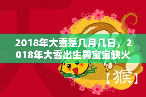 2018年大雪是几月几日，2018年大雪出生男宝宝缺火起名大全，宝宝的五行是缺火吗？