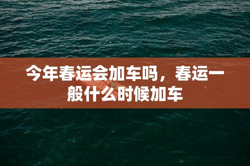 今年春运会加车吗，春运一般什么时候加车