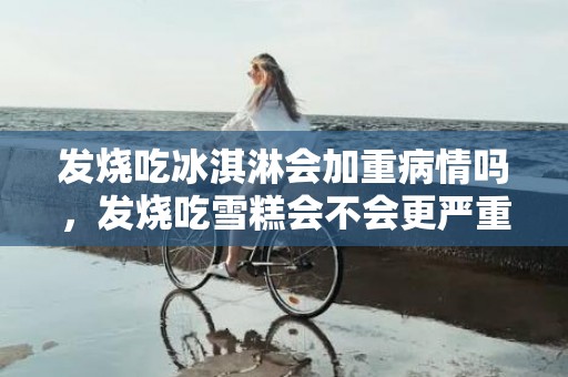 发烧吃冰淇淋会加重病情吗，发烧吃雪糕会不会更严重