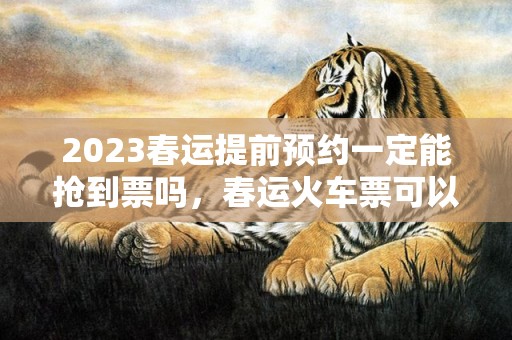 2023春运提前预约一定能抢到票吗，春运火车票可以提前多久订票