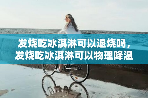 发烧吃冰淇淋可以退烧吗，发烧吃冰淇淋可以物理降温吗