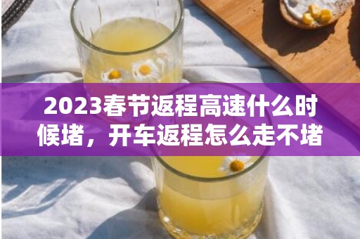 2023春节返程高速什么时候堵，开车返程怎么走不堵