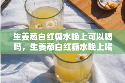 生姜葱白红糖水晚上可以喝吗，生姜葱白红糖水晚上喝好不好