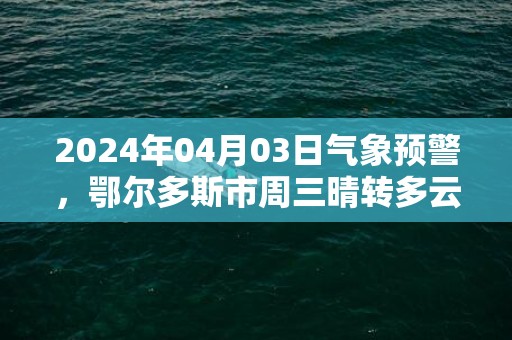 2024年04月03日气象预警，鄂尔多斯市周三晴转多云最高气温18度